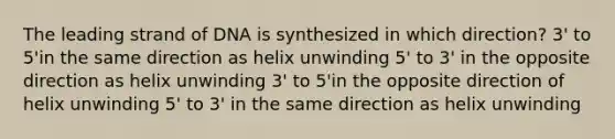 The leading strand of DNA is synthesized in which direction? 3' to 5'in the same direction as helix unwinding 5' to 3' in the opposite direction as helix unwinding 3' to 5'in the opposite direction of helix unwinding 5' to 3' in the same direction as helix unwinding