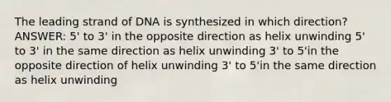 The leading strand of DNA is synthesized in which direction? ANSWER: 5' to 3' in the opposite direction as helix unwinding 5' to 3' in the same direction as helix unwinding 3' to 5'in the opposite direction of helix unwinding 3' to 5'in the same direction as helix unwinding