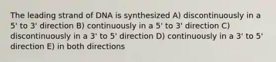 The leading strand of DNA is synthesized A) discontinuously in a 5' to 3' direction B) continuously in a 5' to 3' direction C) discontinuously in a 3' to 5' direction D) continuously in a 3' to 5' direction E) in both directions