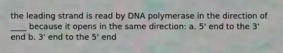 the leading strand is read by DNA polymerase in the direction of ____ because it opens in the same direction: a. 5' end to the 3' end b. 3' end to the 5' end