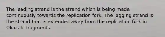 The leading strand is the strand which is being made continuously towards the replication fork. The lagging strand is the strand that is extended away from the replication fork in Okazaki fragments.