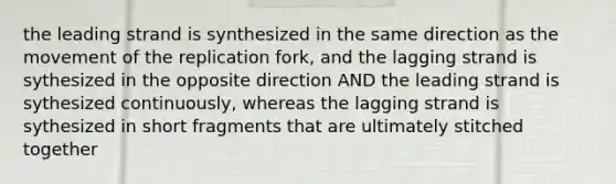 the leading strand is synthesized in the same direction as the movement of the replication fork, and the lagging strand is sythesized in the opposite direction AND the leading strand is sythesized continuously, whereas the lagging strand is sythesized in short fragments that are ultimately stitched together