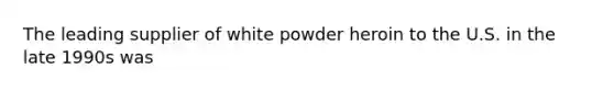 The leading supplier of white powder heroin to the U.S. in the late 1990s was