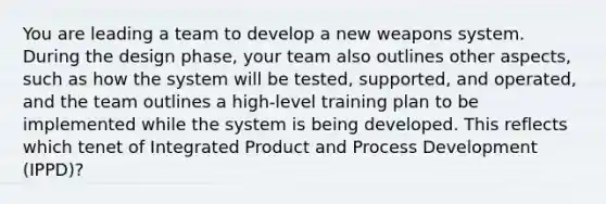 You are leading a team to develop a new weapons system. During the design phase, your team also outlines other aspects, such as how the system will be tested, supported, and operated, and the team outlines a high-level training plan to be implemented while the system is being developed. This reflects which tenet of Integrated Product and Process Development (IPPD)?