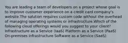 You are leading a team of developers on a project whose goal is to improve customer experience on a credit card company's website.The solution requires custom code without the overhead of managing operating systems or infrastructure.Which of the following cloud offerings would you suggest to your client? Infrastructure as a Service (IaaS) Platform as a Service (PaaS) On-premises infrastructure Software as a Service (SaaS)