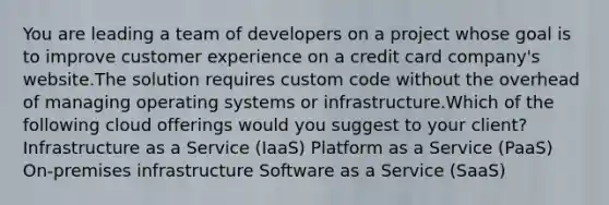 You are leading a team of developers on a project whose goal is to improve customer experience on a credit card company's website.The solution requires custom code without the overhead of managing operating systems or infrastructure.Which of the following cloud offerings would you suggest to your client? Infrastructure as a Service (IaaS) Platform as a Service (PaaS) On-premises infrastructure Software as a Service (SaaS)