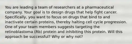 You are leading a team of researchers at a pharmaceutical company. Your goal is to design drugs that help fight cancer. Specifically, you want to focus on drugs that bind to and inactivate certain proteins, thereby halting cell cycle progression. One of your team members suggests targeting the retinoblastoma (Rb) protein and inhibiting this protein. Will this approach be successful? Why or why not?