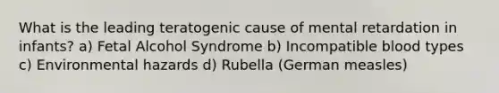 What is the leading teratogenic cause of mental retardation in infants? a) Fetal Alcohol Syndrome b) Incompatible blood types c) Environmental hazards d) Rubella (German measles)