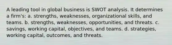 A leading tool in global business is SWOT analysis. It determines a firm's: a. strengths, weaknesses, organizational skills, and teams. b. strengths, weaknesses, opportunities, and threats. c. savings, working capital, objectives, and teams. d. strategies, working capital, outcomes, and threats.