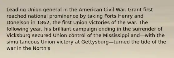 Leading Union general in the American Civil War. Grant first reached national prominence by taking Forts Henry and Donelson in 1862, the first Union victories of the war. The following year, his brilliant campaign ending in the surrender of Vicksburg secured Union control of the Mississippi and—with the simultaneous Union victory at Gettysburg—turned the tide of the war in the North's