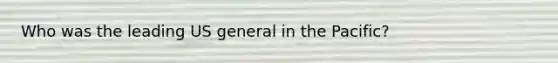 Who was the leading US general in the Pacific?