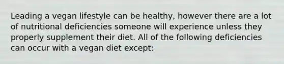 Leading a vegan lifestyle can be healthy, however there are a lot of nutritional deficiencies someone will experience unless they properly supplement their diet. All of the following deficiencies can occur with a vegan diet except: