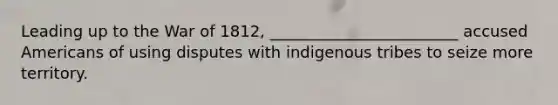 Leading up to the War of 1812, ________________________ accused Americans of using disputes with indigenous tribes to seize more territory.