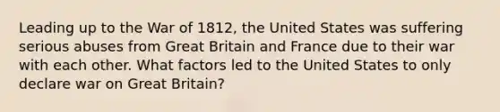 Leading up to the War of 1812, the United States was suffering serious abuses from Great Britain and France due to their war with each other. What factors led to the United States to only declare war on Great Britain?