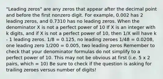 "Leading zeros" are any zeros that appear after the decimal point and before the first nonzero digit. For example, 0.002 has 2 leading zeros, and 0.7310 has no leading zeros. When the denominator X is not a perfect power of 10 If X is an integer with k digits, and if X is not a perfect power of 10, then 1/X will have k - 1 leading zeros. 1/8 = 0.125, no leading zeroes 1/48 = 0.0208, one leading zero 1/200 = 0.005, two leading zeros Remember to check that your denominator formulas do not simplify to a perfect power of 10. This may not be obvious at first (i.e. 5 x 2 pairs, which = 10) Be sure to check if the question is asking for trailing zeroes versus number of digits!