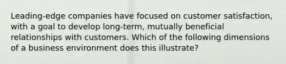 Leading-edge companies have focused on customer satisfaction, with a goal to develop long-term, mutually beneficial relationships with customers. Which of the following dimensions of a business environment does this illustrate?