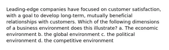 Leading-edge companies have focused on customer satisfaction, with a goal to develop long-term, mutually beneficial relationships with customers. Which of the following dimensions of a business environment does this illustrate? a. The economic environment b. the global environment c. the political environment d. the competitive environment