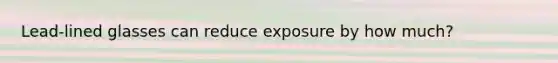 Lead-lined glasses can reduce exposure by how much?