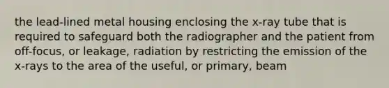 the lead-lined metal housing enclosing the x-ray tube that is required to safeguard both the radiographer and the patient from off-focus, or leakage, radiation by restricting the emission of the x-rays to the area of the useful, or primary, beam