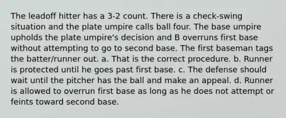 The leadoff hitter has a 3-2 count. There is a check-swing situation and the plate umpire calls ball four. The base umpire upholds the plate umpire's decision and B overruns first base without attempting to go to second base. The first baseman tags the batter/runner out. a. That is the correct procedure. b. Runner is protected until he goes past first base. c. The defense should wait until the pitcher has the ball and make an appeal. d. Runner is allowed to overrun first base as long as he does not attempt or feints toward second base.