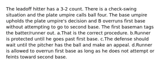 The leadoff hitter has a 3-2 count. There is a check-swing situation and the plate umpire calls ball four. The base umpire upholds the plate umpire's decision and B overruns first base without attempting to go to second base. The first baseman tags the batter/runner out. a.That is the correct procedure. b.Runner is protected until he goes past first base. c.The defense should wait until the pitcher has the ball and make an appeal. d.Runner is allowed to overrun first base as long as he does not attempt or feints toward second base.