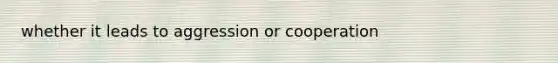 whether it leads to aggression or cooperation