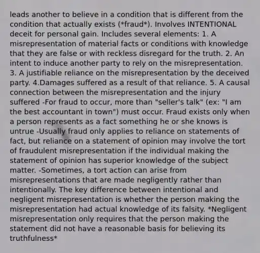 leads another to believe in a condition that is different from the condition that actually exists (*fraud*). Involves INTENTIONAL deceit for personal gain. Includes several elements: 1. A misrepresentation of material facts or conditions with knowledge that they are false or with reckless disregard for the truth. 2. An intent to induce another party to rely on the misrepresentation. 3. A justifiable reliance on the misrepresentation by the deceived party. 4.Damages suffered as a result of that reliance. 5. A causal connection between the misrepresentation and the injury suffered -For fraud to occur, more than "seller's talk" (ex: "I am the best accountant in town") must occur. Fraud exists only when a person represents as a fact something he or she knows is untrue -Usually fraud only applies to reliance on statements of fact, but reliance on a statement of opinion may involve the tort of fraudulent misrepresentation if the individual making the statement of opinion has superior knowledge of the subject matter. -Sometimes, a tort action can arise from misrepresentations that are made negligently rather than intentionally. The key difference between intentional and negligent misrepresentation is whether the person making the misrepresentation had actual knowledge of its falsity. *Negligent misrepresentation only requires that the person making the statement did not have a reasonable basis for believing its truthfulness*