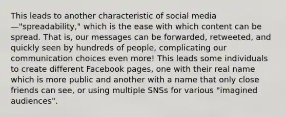 This leads to another characteristic of social media—"spreadability," which is the ease with which content can be spread. That is, our messages can be forwarded, retweeted, and quickly seen by hundreds of people, complicating our communication choices even more! This leads some individuals to create different Facebook pages, one with their real name which is more public and another with a name that only close friends can see, or using multiple SNSs for various "imagined audiences".