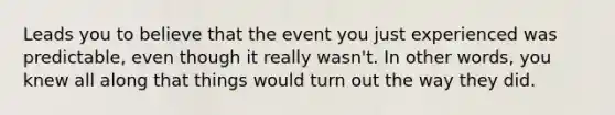 Leads you to believe that the event you just experienced was predictable, even though it really wasn't. In other words, you knew all along that things would turn out the way they did.