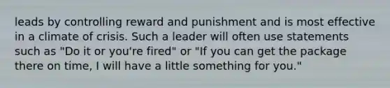 leads by controlling reward and punishment and is most effective in a climate of crisis. Such a leader will often use statements such as "Do it or you're fired" or "If you can get the package there on time, I will have a little something for you."