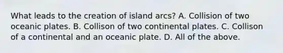 What leads to the creation of island arcs? A. Collision of two oceanic plates. B. Collison of two continental plates. C. Collison of a continental and an oceanic plate. D. All of the above.