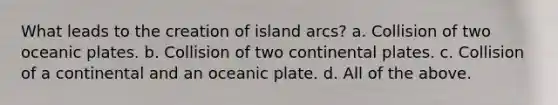 What leads to the creation of island arcs? a. Collision of two oceanic plates. b. Collision of two continental plates. c. Collision of a continental and an oceanic plate. d. All of the above.