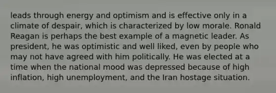 leads through energy and optimism and is effective only in a climate of despair, which is characterized by low morale. Ronald Reagan is perhaps the best example of a magnetic leader. As president, he was optimistic and well liked, even by people who may not have agreed with him politically. He was elected at a time when the national mood was depressed because of high inflation, high unemployment, and the Iran hostage situation.