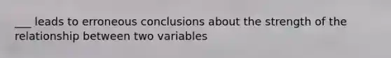 ___ leads to erroneous conclusions about the strength of the relationship between two variables