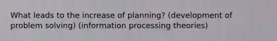 What leads to the increase of planning? (development of problem solving) (information processing theories)