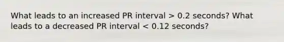 What leads to an increased PR interval > 0.2 seconds? What leads to a decreased PR interval < 0.12 seconds?