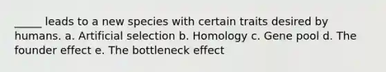 _____ leads to a new species with certain traits desired by humans. a. Artificial selection b. Homology c. Gene pool d. The founder effect e. The bottleneck effect