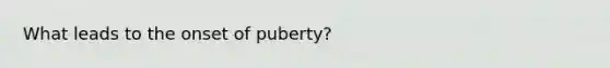 What leads to the onset of puberty?