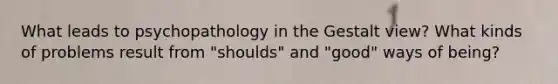 What leads to psychopathology in the Gestalt view? What kinds of problems result from "shoulds" and "good" ways of being?