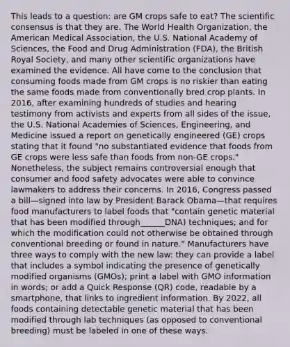 This leads to a question: are GM crops safe to eat? The scientific consensus is that they are. The World Health Organization, the American Medical Association, the U.S. National Academy of Sciences, the Food and Drug Administration (FDA), the British Royal Society, and many other scientific organizations have examined the evidence. All have come to the conclusion that consuming foods made from GM crops is no riskier than eating the same foods made from conventionally bred crop plants. In 2016, after examining hundreds of studies and hearing testimony from activists and experts from all sides of the issue, the U.S. National Academies of Sciences, Engineering, and Medicine issued a report on genetically engineered (GE) crops stating that it found "no substantiated evidence that foods from GE crops were less safe than foods from non-GE crops." Nonetheless, the subject remains controversial enough that consumer and food safety advocates were able to convince lawmakers to address their concerns. In 2016, Congress passed a bill—signed into law by President Barack Obama—that requires food manufacturers to label foods that "contain genetic material that has been modified through______DNA) techniques; and for which the modification could not otherwise be obtained through conventional breeding or found in nature." Manufacturers have three ways to comply with the new law: they can provide a label that includes a symbol indicating the presence of genetically modified organisms (GMOs); print a label with GMO information in words; or add a Quick Response (QR) code, readable by a smartphone, that links to ingredient information. By 2022, all foods containing detectable genetic material that has been modified through lab techniques (as opposed to conventional breeding) must be labeled in one of these ways.