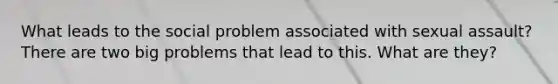 What leads to the social problem associated with sexual assault? There are two big problems that lead to this. What are they?