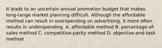 It leads to an uncertain annual promotion budget that makes long-range market planning difficult. Although the affordable method can result in overspending on advertising, it more often results in underspending. A. affordable method B. percentage-of-sales method C. competitive-parity method D. objective-and-task method