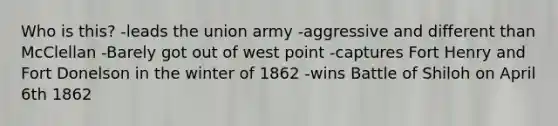 Who is this? -leads the union army -aggressive and different than McClellan -Barely got out of west point -captures Fort Henry and Fort Donelson in the winter of 1862 -wins Battle of Shiloh on April 6th 1862