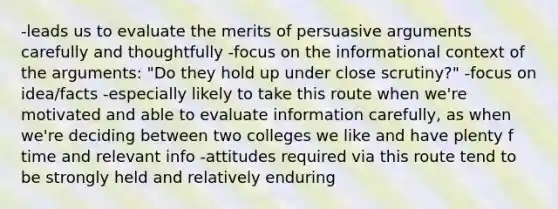 -leads us to evaluate the merits of persuasive arguments carefully and thoughtfully -focus on the informational context of the arguments: "Do they hold up under close scrutiny?" -focus on idea/facts -especially likely to take this route when we're motivated and able to evaluate information carefully, as when we're deciding between two colleges we like and have plenty f time and relevant info -attitudes required via this route tend to be strongly held and relatively enduring