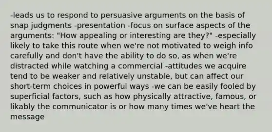 -leads us to respond to persuasive arguments on the basis of snap judgments -presentation -focus on surface aspects of the arguments: "How appealing or interesting are they?" -especially likely to take this route when we're not motivated to weigh info carefully and don't have the ability to do so, as when we're distracted while watching a commercial -attitudes we acquire tend to be weaker and relatively unstable, but can affect our short-term choices in powerful ways -we can be easily fooled by superficial factors, such as how physically attractive, famous, or likably the communicator is or how many times we've heart the message