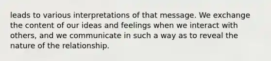 leads to various interpretations of that message. We exchange the content of our ideas and feelings when we interact with others, and we communicate in such a way as to reveal the nature of the relationship.