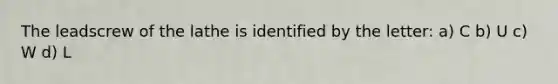 The leadscrew of the lathe is identified by the letter: a) C b) U c) W d) L