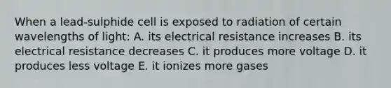 When a lead-sulphide cell is exposed to radiation of certain wavelengths of light: A. its electrical resistance increases B. its electrical resistance decreases C. it produces more voltage D. it produces less voltage E. it ionizes more gases