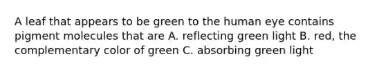 A leaf that appears to be green to the human eye contains pigment molecules that are A. reflecting green light B. red, the complementary color of green C. absorbing green light