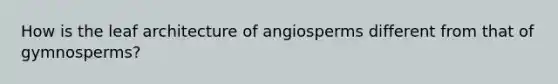 How is the leaf architecture of angiosperms different from that of gymnosperms?